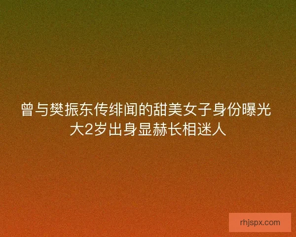 曾与樊振东传绯闻的甜美女子身份曝光 大2岁出身显赫长相迷人
