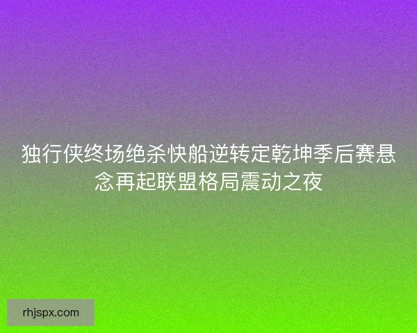 独行侠终场绝杀快船逆转定乾坤季后赛悬念再起联盟格局震动之夜