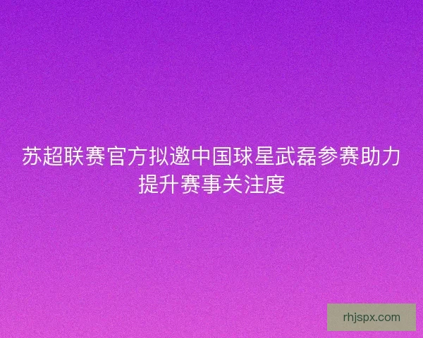苏超联赛官方拟邀中国球星武磊参赛助力提升赛事关注度