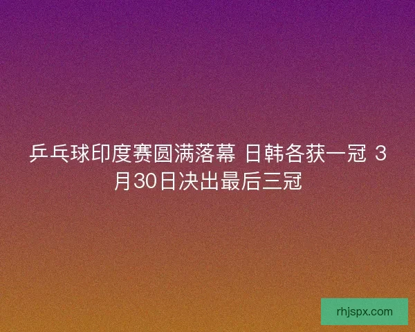 乒乓球印度赛圆满落幕 日韩各获一冠 3月30日决出最后三冠