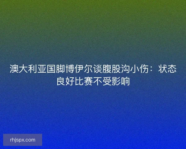 澳大利亚国脚博伊尔谈腹股沟小伤：状态良好比赛不受影响