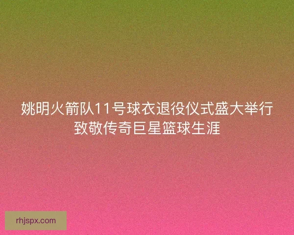 姚明火箭队11号球衣退役仪式盛大举行致敬传奇巨星篮球生涯