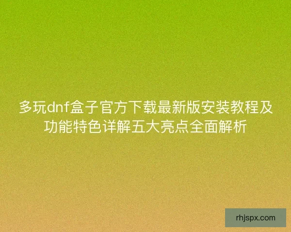 多玩dnf盒子官方下载最新版安装教程及功能特色详解五大亮点全面解析