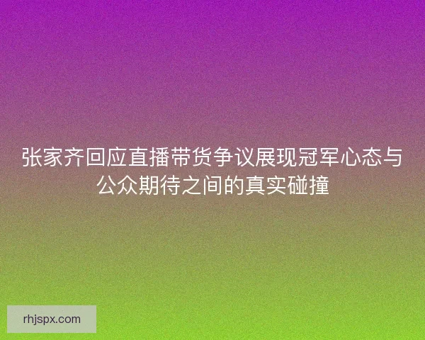张家齐回应直播带货争议展现冠军心态与公众期待之间的真实碰撞