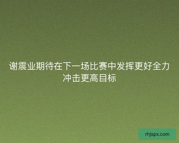 谢震业期待在下一场比赛中发挥更好全力冲击更高目标