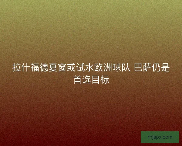 拉什福德夏窗或试水欧洲球队 巴萨仍是首选目标