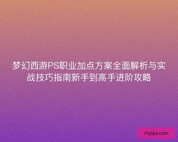 梦幻西游PS职业加点方案全面解析与实战技巧指南新手到高手进阶攻略