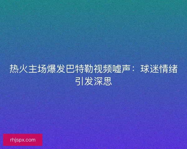热火主场爆发巴特勒视频嘘声：球迷情绪引发深思