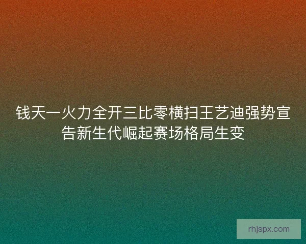 钱天一火力全开三比零横扫王艺迪强势宣告新生代崛起赛场格局生变