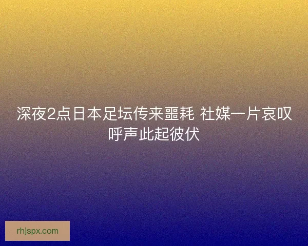深夜2点日本足坛传来噩耗 社媒一片哀叹呼声此起彼伏