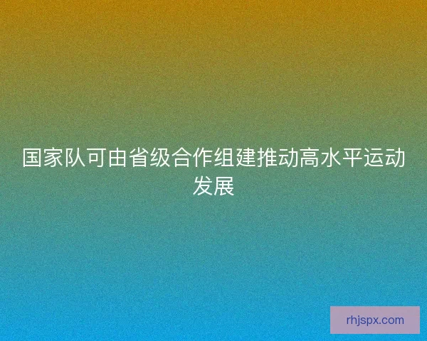 国家队可由省级合作组建推动高水平运动发展