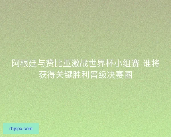 阿根廷与赞比亚激战世界杯小组赛 谁将获得关键胜利晋级决赛圈