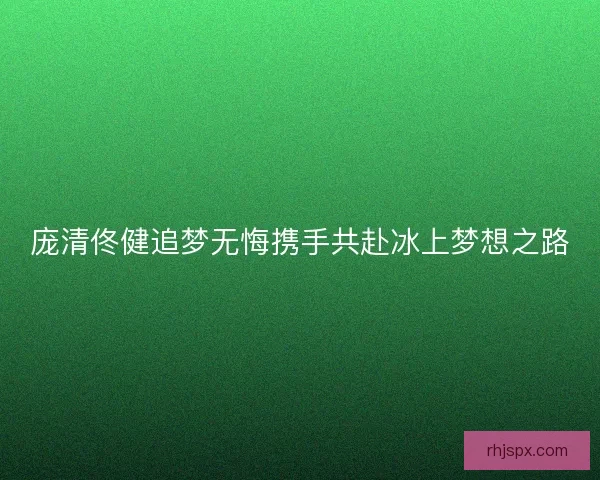 庞清佟健追梦无悔携手共赴冰上梦想之路
