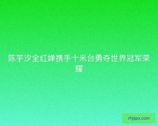 陈芋汐全红婵携手十米台勇夺世界冠军荣耀