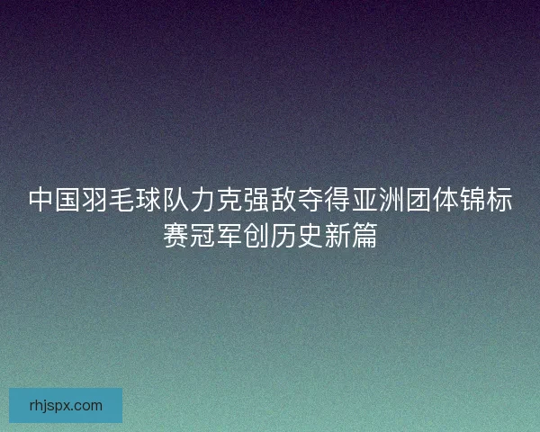 中国羽毛球队力克强敌夺得亚洲团体锦标赛冠军创历史新篇
