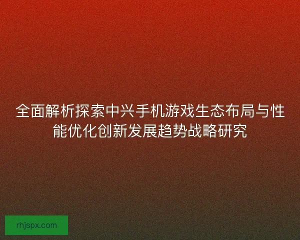 全面解析探索中兴手机游戏生态布局与性能优化创新发展趋势战略研究