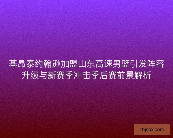 基昂泰约翰逊加盟山东高速男篮引发阵容升级与新赛季冲击季后赛前景解析